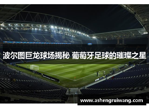波尔图巨龙球场揭秘 葡萄牙足球的璀璨之星 波尔图巨龙球场揭秘 葡萄牙足球的璀璨之星