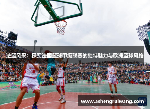 法篮风采:探索法国篮球甲级联赛的独特魅力与欧洲篮球风格 法篮风采:探索法国篮球甲级联赛的独特魅力与欧洲篮球风格
