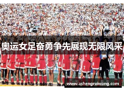 奥运女足奋勇争先展现无限风采 奥运女足奋勇争先展现无限风采