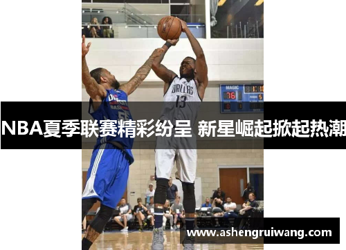 NBA夏季联赛精彩纷呈 新星崛起掀起热潮 NBA夏季联赛精彩纷呈 新星崛起掀起热潮