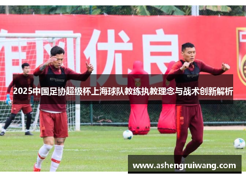 2025中国足协超级杯上海球队教练执教理念与战术创新解析 2025中国足协超级杯上海球队教练执教理念与战术创新解析