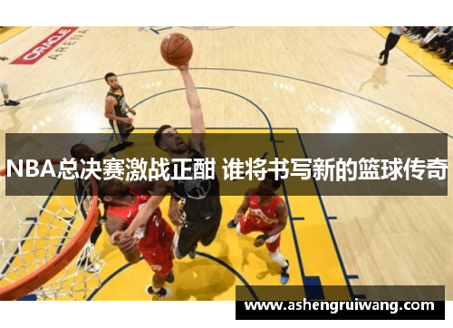 NBA总决赛激战正酣 谁将书写新的篮球传奇