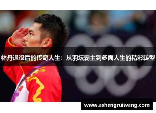 林丹退役后的传奇人生:从羽坛霸主到多面人生的精彩转型