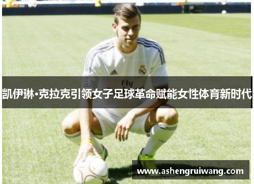 凯伊琳·克拉克引领女子足球革命赋能女性体育新时代 凯伊琳·克拉克引领女子足球革命赋能女性体育新时代